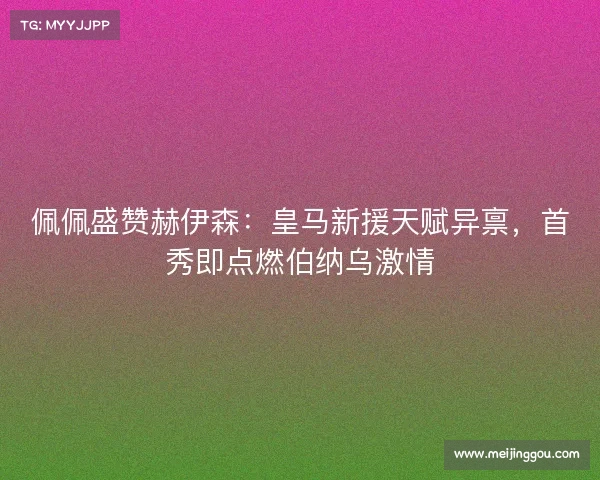 佩佩盛赞赫伊森：皇马新援天赋异禀，首秀即点燃伯纳乌激情